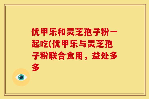 优甲乐和灵芝孢子粉一起吃(优甲乐与灵芝孢子粉联合食用，益处多多