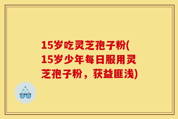 15岁吃灵芝孢子粉(15岁少年每日服用灵芝孢子粉,获益匪浅)