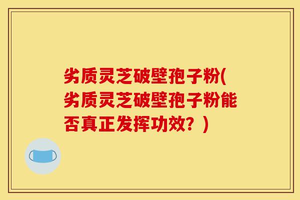 劣质灵芝破壁孢子粉(劣质灵芝破壁孢子粉能否真正发挥功效？)
