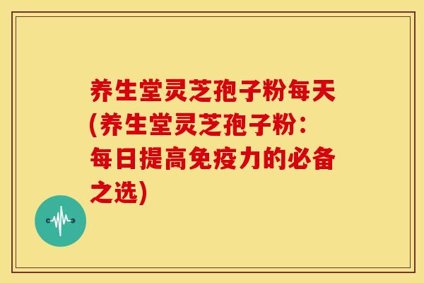 养生堂灵芝孢子粉每天(养生堂灵芝孢子粉：每日提高免疫力的必备之选)