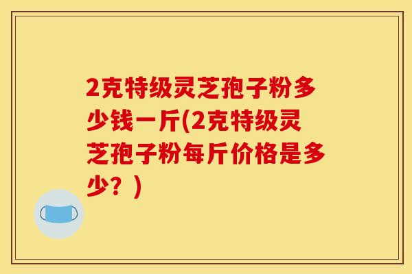 2克特级灵芝孢子粉多少钱一斤(2克特级灵芝孢子粉每斤价格是多少?)