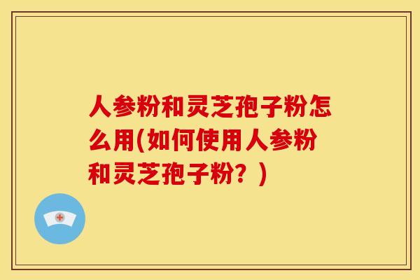 人参粉和灵芝孢子粉怎么用(如何使用人参粉和灵芝孢子粉？)