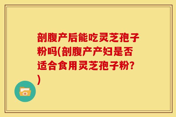 剖腹产后能吃灵芝孢子粉吗(剖腹产产妇是否适合食用灵芝孢子粉？)
