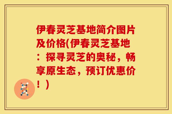 伊春灵芝基地简介图片及价格(伊春灵芝基地:探寻灵芝的奥秘,畅享原生态,预订优惠价!)