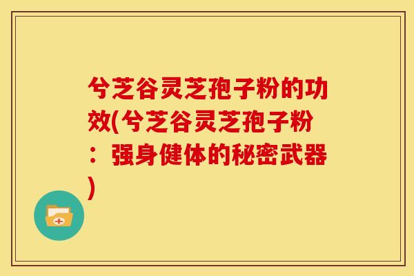 兮芝谷灵芝孢子粉的功效(兮芝谷灵芝孢子粉：强身健体的秘密武器)