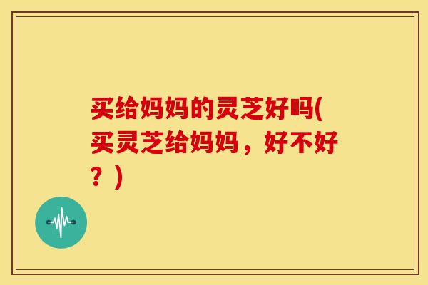 买给妈妈的灵芝好吗(买灵芝给妈妈,好不好?)