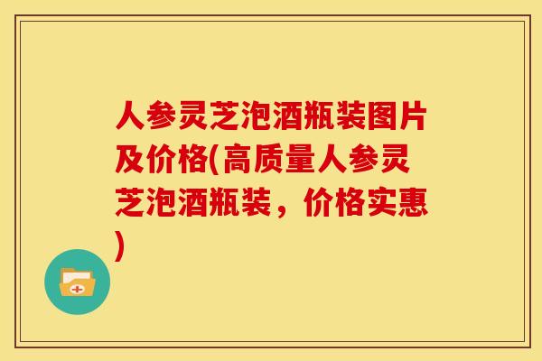 人参灵芝泡酒瓶装图片及价格(高质量人参灵芝泡酒瓶装,价格实惠)