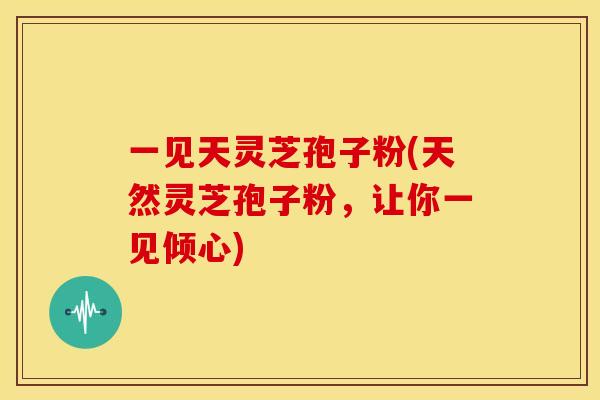 一见天灵芝孢子粉(天然灵芝孢子粉，让你一见倾心)