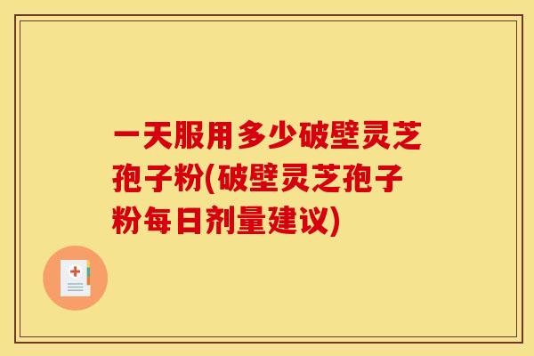 一天服用多少破壁灵芝孢子粉(破壁灵芝孢子粉每日剂量建议)