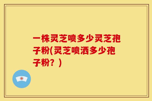 一株灵芝喷多少灵芝孢子粉(灵芝喷洒多少孢子粉?)