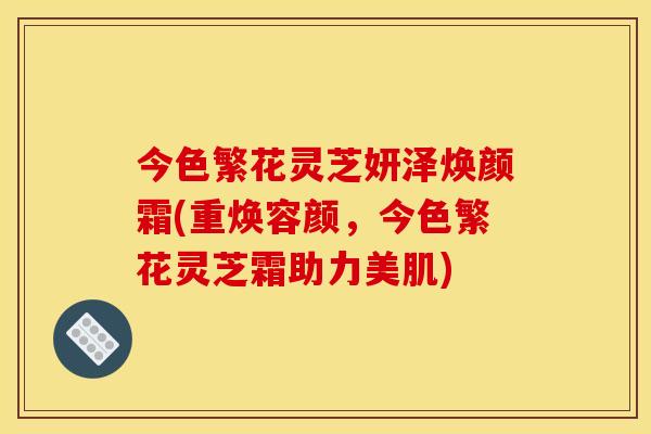 今色繁花灵芝妍泽焕颜霜(重焕容颜,今色繁花灵芝霜助力美肌)