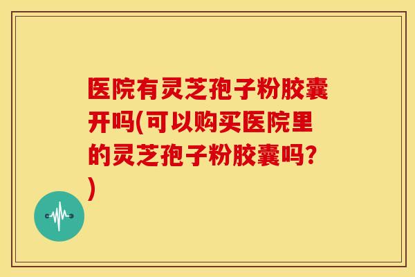 医院有灵芝孢子粉胶囊开吗(可以购买医院里的灵芝孢子粉胶囊吗？)