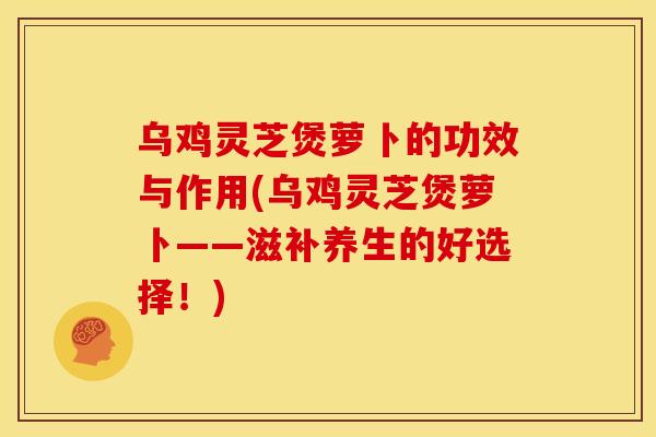 乌鸡灵芝煲萝卜的功效与作用(乌鸡灵芝煲萝卜——滋补养生的好选择!)