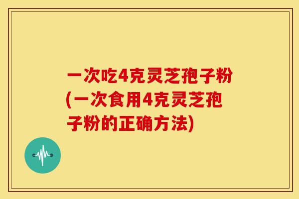 一次吃4克灵芝孢子粉(一次食用4克灵芝孢子粉的正确方法)