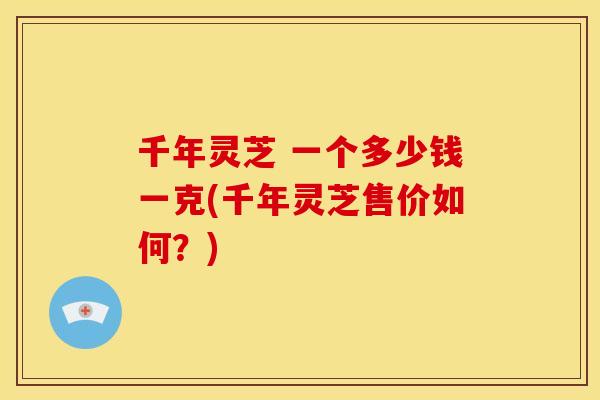 千年灵芝 一个多少钱一克(千年灵芝售价如何?)