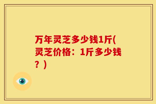 万年灵芝多少钱1斤(灵芝价格：1斤多少钱？)