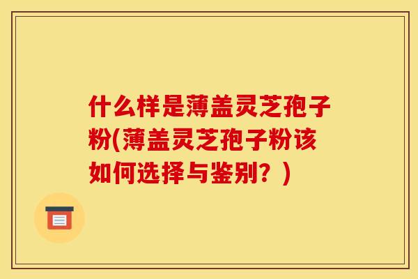 什么样是薄盖灵芝孢子粉(薄盖灵芝孢子粉该如何选择与鉴别？)