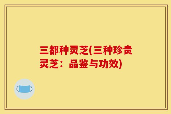 三都种灵芝(三种珍贵灵芝：品鉴与功效)