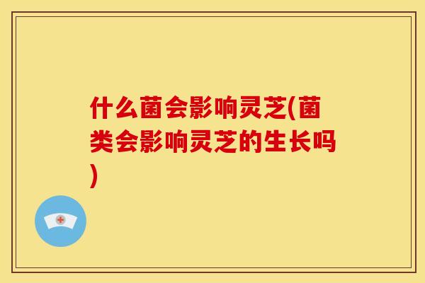 什么菌会影响灵芝(菌类会影响灵芝的生长吗)