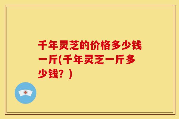 千年灵芝的价格多少钱一斤(千年灵芝一斤多少钱？)
