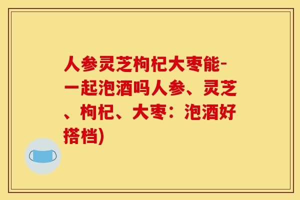 人参灵芝枸杞大枣能-一起泡酒吗人参、灵芝、枸杞、大枣：泡酒好搭档)