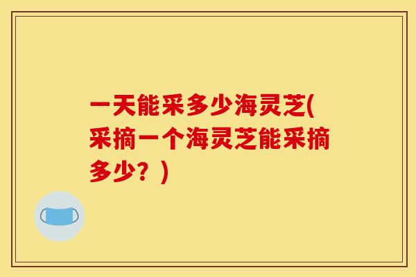 一天能采多少海灵芝(采摘一个海灵芝能采摘多少?)