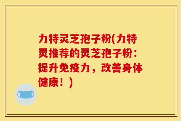 力特灵芝孢子粉(力特灵推荐的灵芝孢子粉：提升免疫力，改善身体健康！)