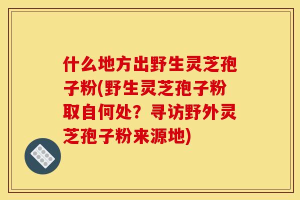 什么地方出野生灵芝孢子粉(野生灵芝孢子粉取自何处?寻访野外灵芝孢子粉来源地)