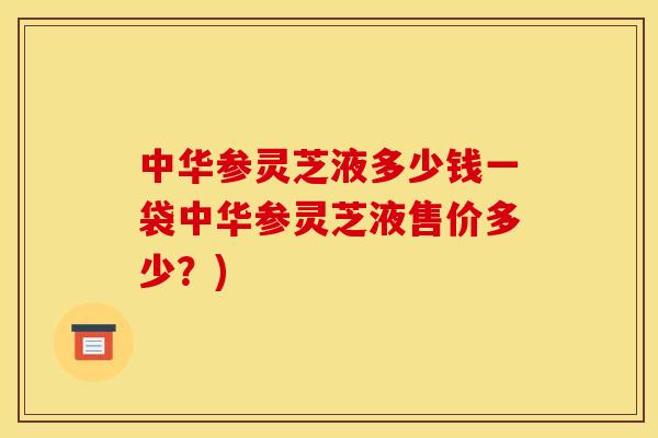 中华参灵芝液多少钱一袋中华参灵芝液售价多少?)