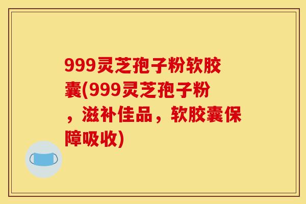 999灵芝孢子粉软胶囊(999灵芝孢子粉,滋补佳品,软胶囊保障吸收)