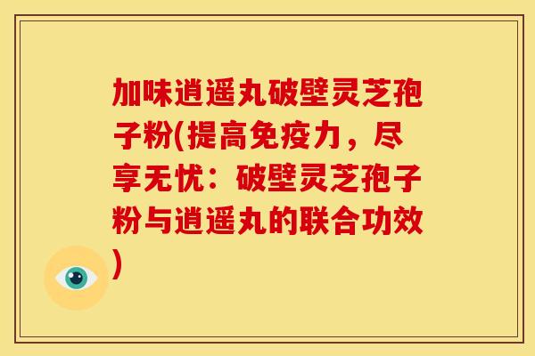加味逍遥丸破壁灵芝孢子粉(提高免疫力,尽享无忧:破壁灵芝孢子粉与逍遥丸的联合功效)