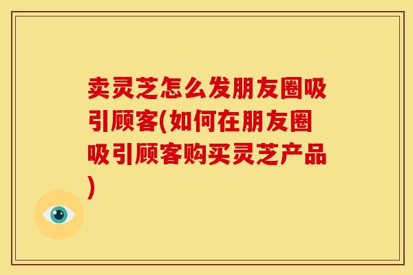 卖灵芝怎么发朋友圈吸引顾客(如何在朋友圈吸引顾客购买灵芝产品)