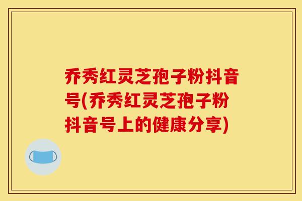 乔秀红灵芝孢子粉抖音号(乔秀红灵芝孢子粉抖音号上的健康分享)
