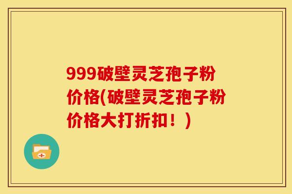 999破壁灵芝孢子粉价格(破壁灵芝孢子粉价格大打折扣!)