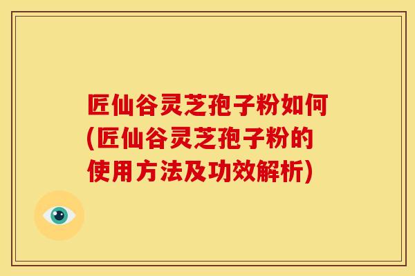 匠仙谷灵芝孢子粉如何(匠仙谷灵芝孢子粉的使用方法及功效解析)