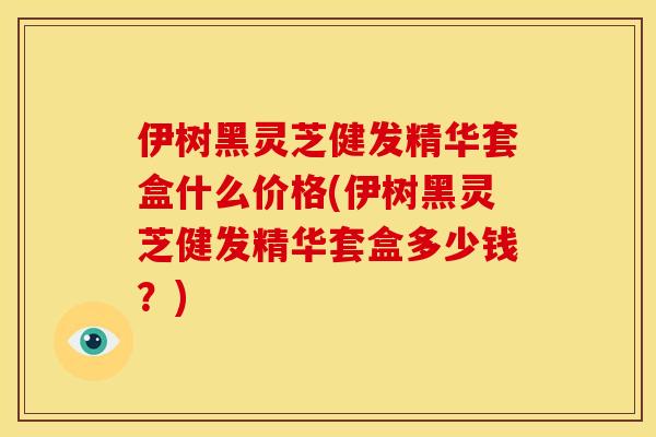 伊树黑灵芝健发精华套盒什么价格(伊树黑灵芝健发精华套盒多少钱?)