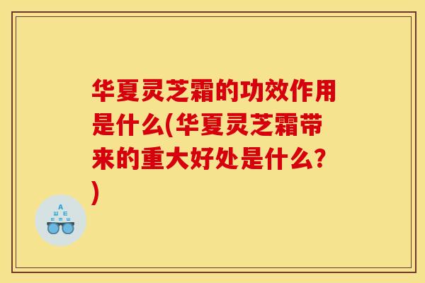 华夏灵芝霜的功效作用是什么(华夏灵芝霜带来的重大好处是什么？)