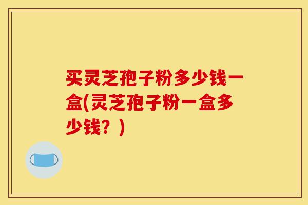 买灵芝孢子粉多少钱一盒(灵芝孢子粉一盒多少钱?)