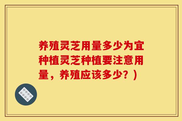 养殖灵芝用量多少为宜种植灵芝种植要注意用量,养殖应该多少?)
