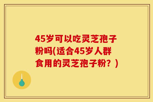 45岁可以吃灵芝孢子粉吗(适合45岁人群食用的灵芝孢子粉?)