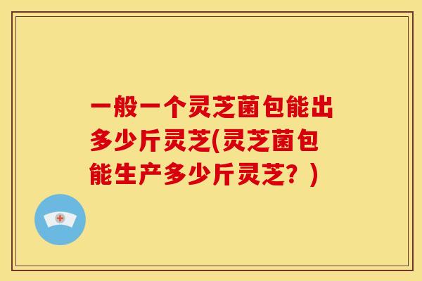 一般一个灵芝菌包能出多少斤灵芝(灵芝菌包能生产多少斤灵芝?)