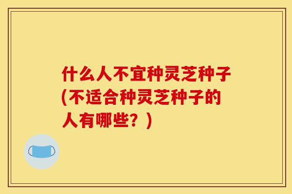 什么人不宜种灵芝种子(不适合种灵芝种子的人有哪些?)