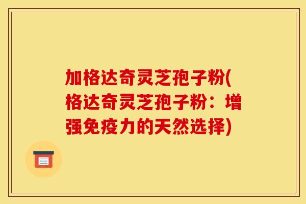加格达奇灵芝孢子粉(格达奇灵芝孢子粉:增强免疫力的天然选择)
