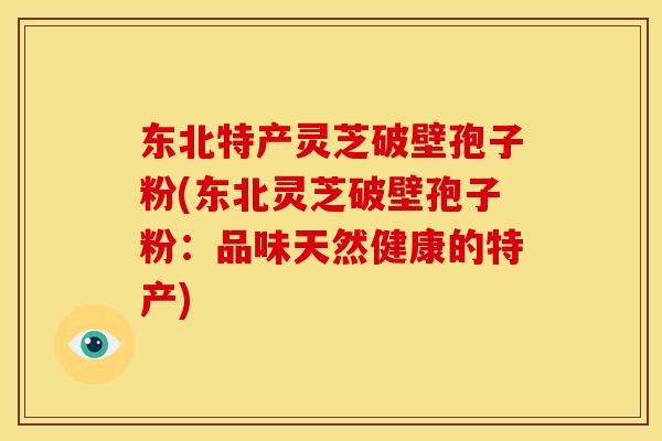东北特产灵芝破壁孢子粉(东北灵芝破壁孢子粉：品味天然健康的特产)