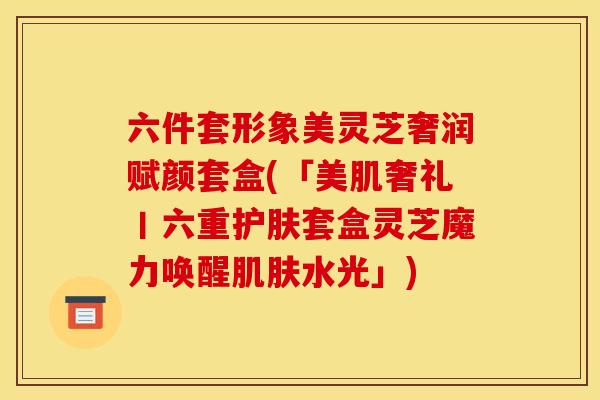 六件套形象美灵芝奢润赋颜套盒(「美肌奢礼丨六重护肤套盒灵芝魔力唤醒肌肤水光」)