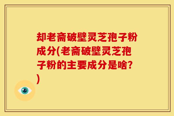 却老斋破壁灵芝孢子粉成分(老斋破壁灵芝孢子粉的主要成分是啥？)