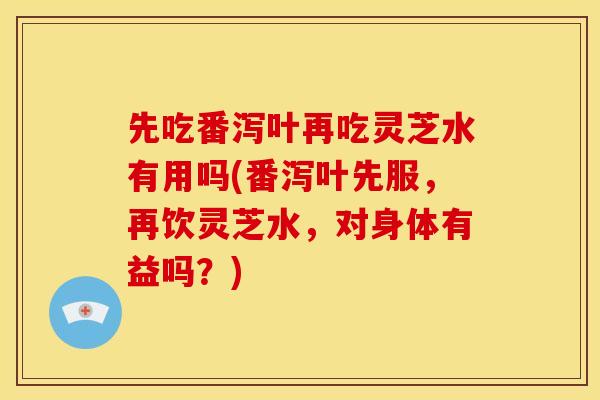 先吃番泻叶再吃灵芝水有用吗(番泻叶先服,再饮灵芝水,对身体有益吗?)