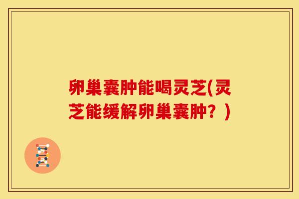 卵巢囊肿能喝灵芝(灵芝能缓解卵巢囊肿？)