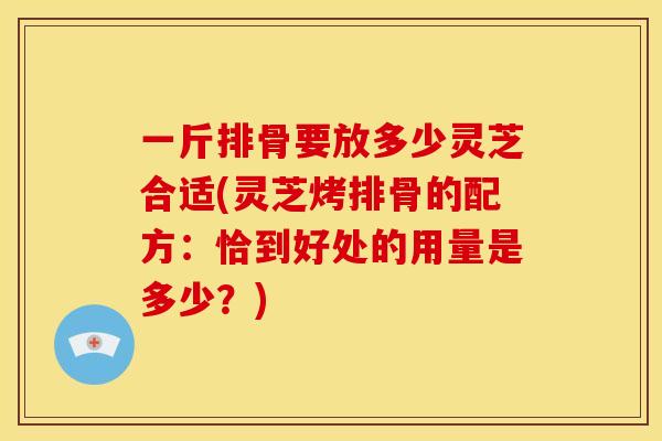 一斤排骨要放多少灵芝合适(灵芝烤排骨的配方:恰到好处的用量是多少?)