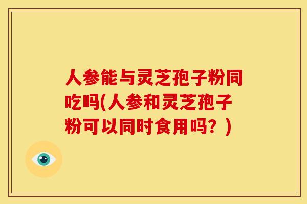 人参能与灵芝孢子粉同吃吗(人参和灵芝孢子粉可以同时食用吗？)